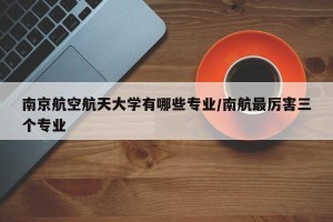 南京航空航天大学有哪些专业/南航最厉害三个专业