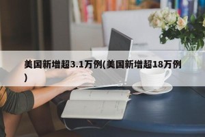 美国新增超3.1万例(美国新增超18万例)