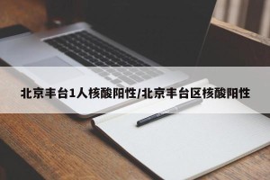 北京丰台1人核酸阳性/北京丰台区核酸阳性