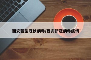 西安新型冠状病毒/西安新冠病毒疫情