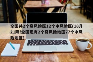 全国共2个高风险区12个中风险区(18升21降!全国现有2个高风险地区77个中风险地区)