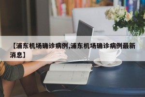 【浦东机场确诊病例,浦东机场确诊病例最新消息】