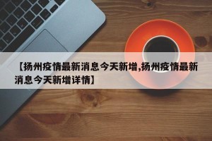【扬州疫情最新消息今天新增,扬州疫情最新消息今天新增详情】