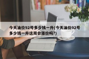 今天油价92号多少钱一升(今天油价92号多少钱一升这周会涨价吗?)