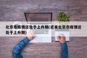 北京市疫情还处于上升期(近来北京市疫情还处于上升期)