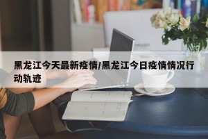 黑龙江今天最新疫情/黑龙江今日疫情情况行动轨迹