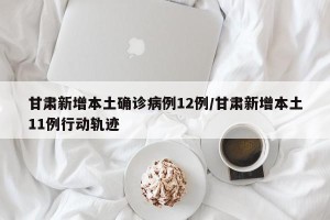 甘肃新增本土确诊病例12例/甘肃新增本土11例行动轨迹