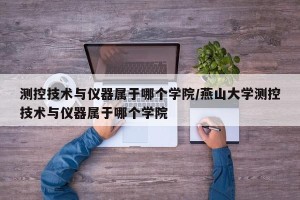 测控技术与仪器属于哪个学院/燕山大学测控技术与仪器属于哪个学院