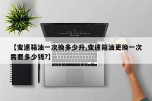 【变速箱油一次换多少升,变速箱油更换一次需要多少钱?】