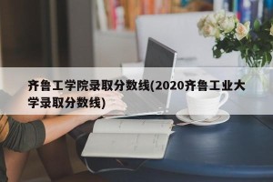 齐鲁工学院录取分数线(2020齐鲁工业大学录取分数线)