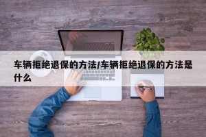 车辆拒绝退保的方法/车辆拒绝退保的方法是什么