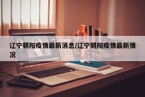 辽宁朝阳疫情最新消息/辽宁朝阳疫情最新情况