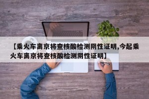 【乘火车离京将查核酸检测阴性证明,今起乘火车离京将查核酸检测阴性证明】