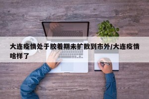 大连疫情处于胶着期未扩散到市外/大连疫情啥样了