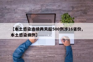 【本土感染连续两天超500例涉16省份,本土感染病例】