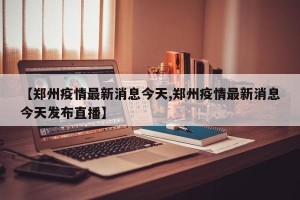 【郑州疫情最新消息今天,郑州疫情最新消息今天发布直播】