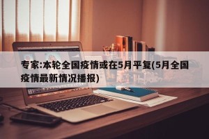专家:本轮全国疫情或在5月平复(5月全国疫情最新情况播报)