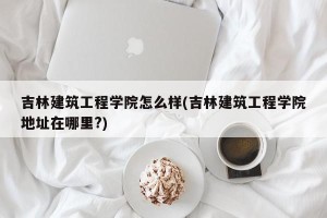 吉林建筑工程学院怎么样(吉林建筑工程学院地址在哪里?)
