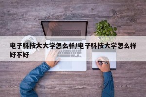 电子科技大大学怎么样/电子科技大学怎么样好不好