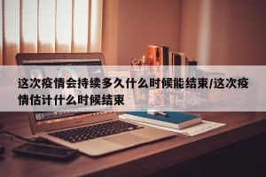 这次疫情会持续多久什么时候能结束/这次疫情估计什么时候结束