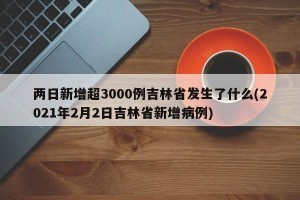两日新增超3000例吉林省发生了什么(2021年2月2日吉林省新增病例)
