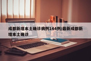 成都新增本土确诊病例144例/最新成都新增本土确诊