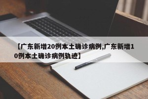【广东新增20例本土确诊病例,广东新增10例本土确诊病例轨迹】