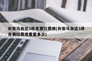 长安马自达3昂克赛拉费用(长安马自达3昂克赛拉费用重量多少)