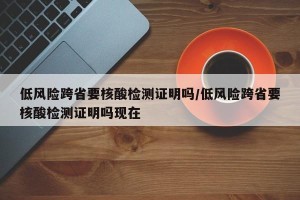 低风险跨省要核酸检测证明吗/低风险跨省要核酸检测证明吗现在
