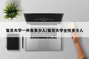 复旦大学一共有多少人/复旦大学全校多少人