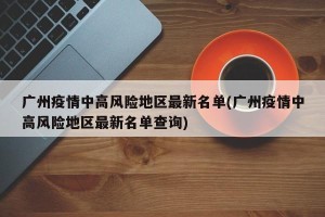 广州疫情中高风险地区最新名单(广州疫情中高风险地区最新名单查询)