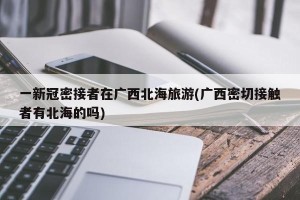 一新冠密接者在广西北海旅游(广西密切接触者有北海的吗)