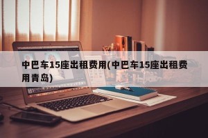 中巴车15座出租费用(中巴车15座出租费用青岛)