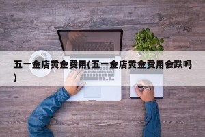 五一金店黄金费用(五一金店黄金费用会跌吗)