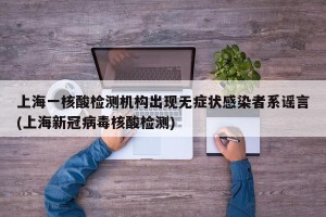 上海一核酸检测机构出现无症状感染者系谣言(上海新冠病毒核酸检测)