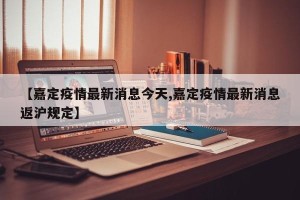【嘉定疫情最新消息今天,嘉定疫情最新消息返沪规定】