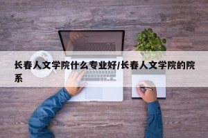 长春人文学院什么专业好/长春人文学院的院系