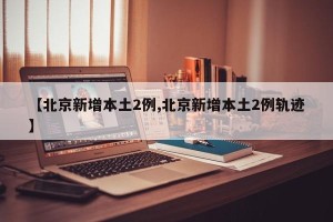 【北京新增本土2例,北京新增本土2例轨迹】