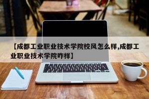 【成都工业职业技术学院校风怎么样,成都工业职业技术学院咋样】