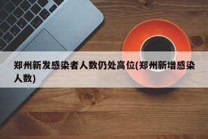 郑州新发感染者人数仍处高位(郑州新增感染人数)