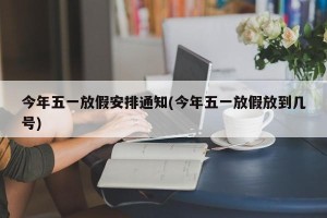 今年五一放假安排通知(今年五一放假放到几号)