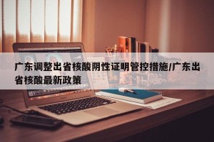 广东调整出省核酸阴性证明管控措施/广东出省核酸最新政策