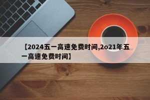 【2024五一高速免费时间,2o21年五一高速免费时间】