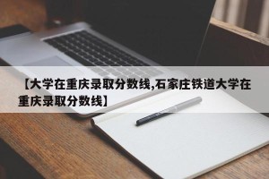 【大学在重庆录取分数线,石家庄铁道大学在重庆录取分数线】