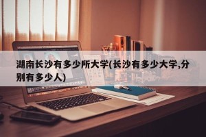 湖南长沙有多少所大学(长沙有多少大学,分别有多少人)