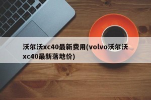 沃尔沃xc40最新费用(volvo沃尔沃xc40最新落地价)