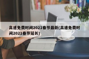 高速免费时间2021春节最新(高速免费时间2021春节延长)