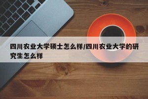 四川农业大学硕士怎么样/四川农业大学的研究生怎么样