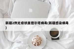 新疆2例无症状属德尔塔病毒(新疆感染病毒)