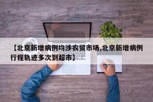 【北京新增病例均涉农贸市场,北京新增病例行程轨迹多次到超市】